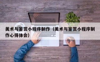 阳江美术与鉴赏小程序制作（美术与鉴赏小程序制作心得体会）