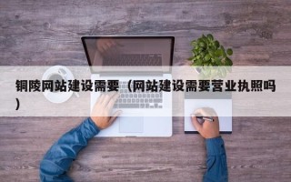 阳江铜陵网站建设需要（网站建设需要营业执照吗）
