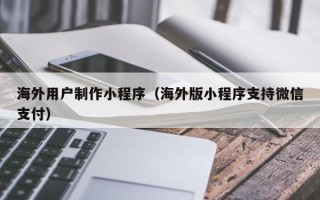 阳江海外用户制作小程序（海外版小程序支持微信支付）