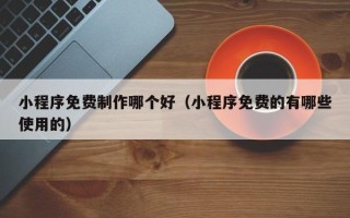 阳江小程序免费制作哪个好（小程序免费的有哪些使用的）