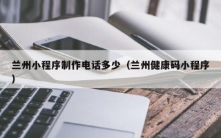 阳江兰州小程序制作电话多少（兰州健康码小程序）