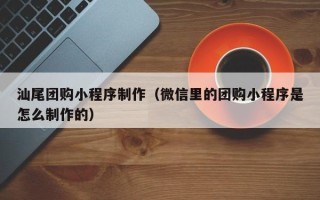 阳江汕尾团购小程序制作（微信里的团购小程序是怎么制作的）