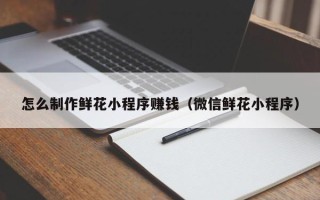 阳江怎么制作鲜花小程序赚钱（微信鲜花小程序）